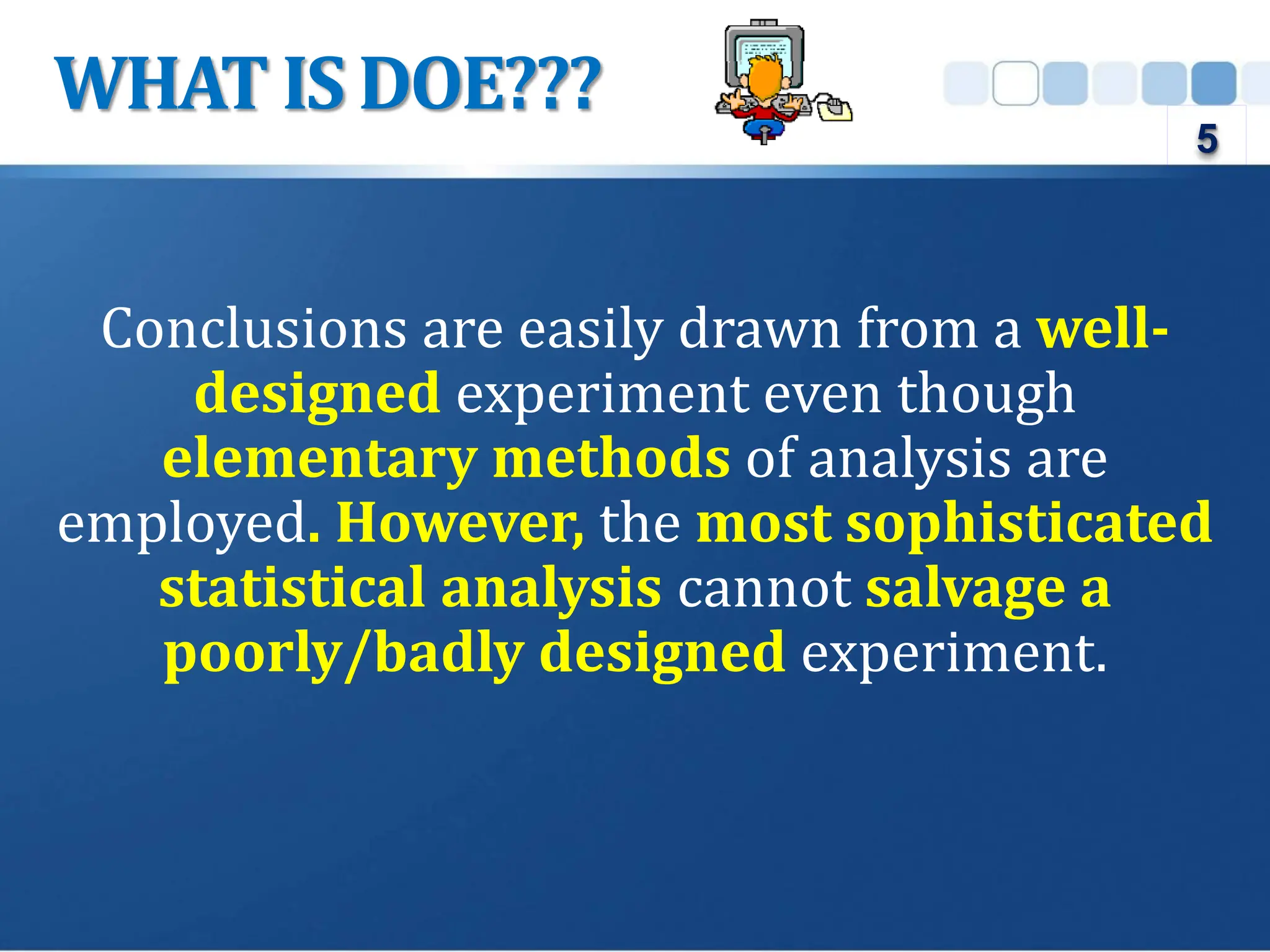 Conclusions are easily drawn from a well-
designed experiment even though
elementary methods of analysis are
employed. However, the most sophisticated
statistical analysis cannot salvage a
poorly/badly designed experiment.
WHAT IS DOE???
5
 