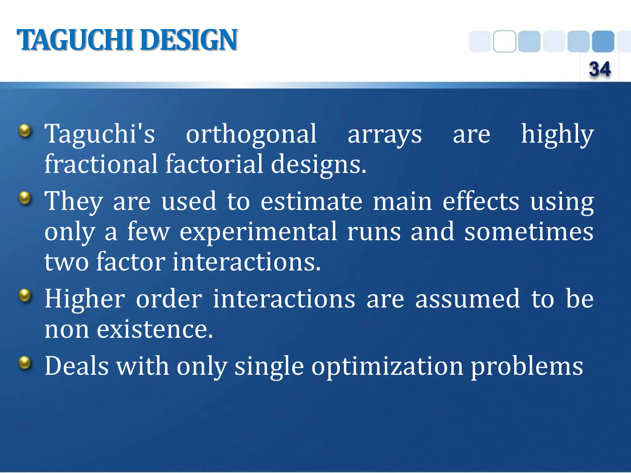 Taguchi's orthogonal arrays are highly
fractional factorial designs.
They are used to estimate main effects using
only a few experimental runs and sometimes
two factor interactions.
Higher order interactions are assumed to be
non existence.
Deals with only single optimization problems
TAGUCHIDESIGN
34
 