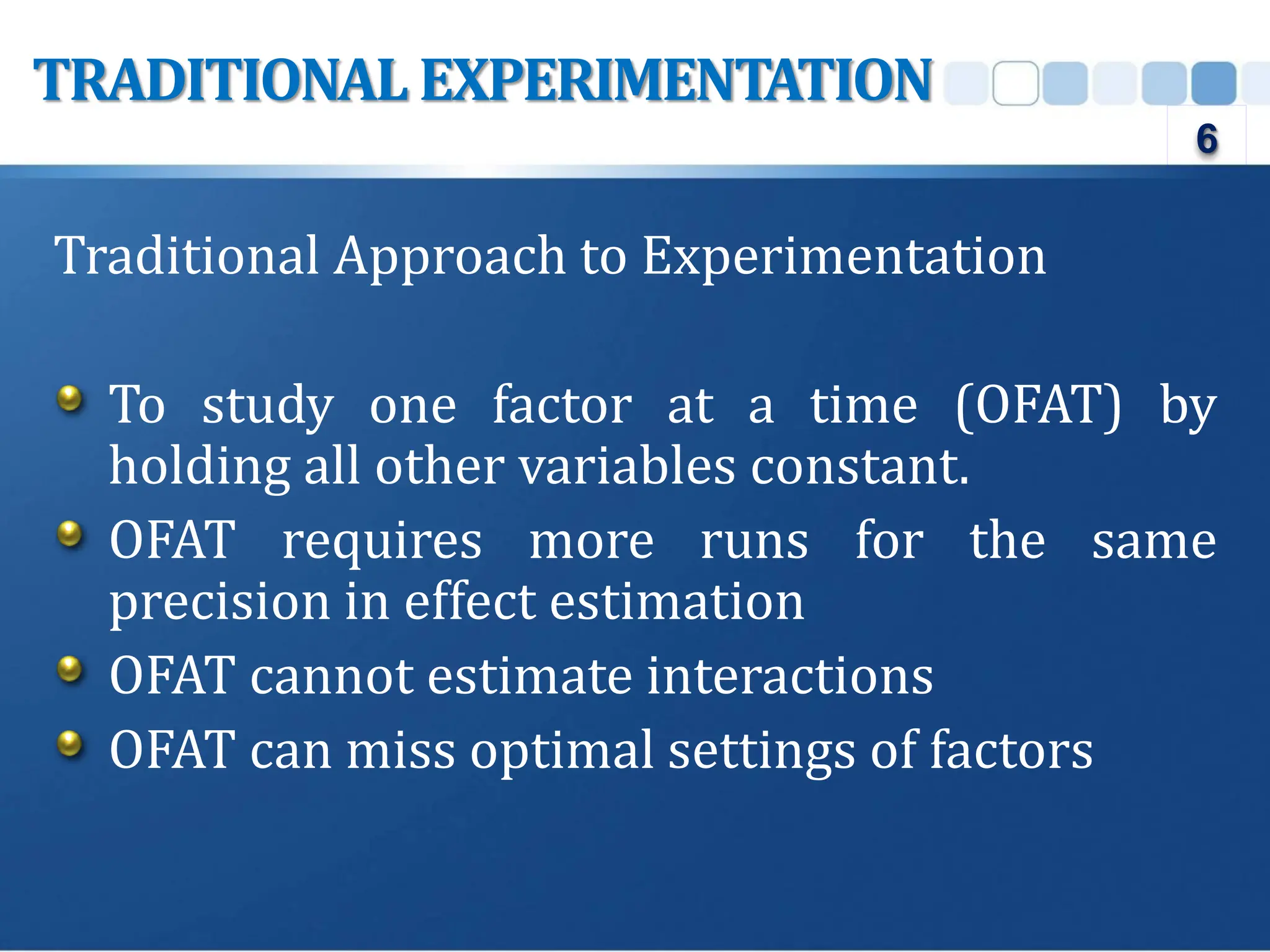 Traditional Approach to Experimentation
To study one factor at a time (OFAT) by
holding all other variables constant.
OFAT requires more runs for the same
precision in effect estimation
OFAT cannot estimate interactions
OFAT can miss optimal settings of factors
TRADITIONAL EXPERIMENTATION
6
 