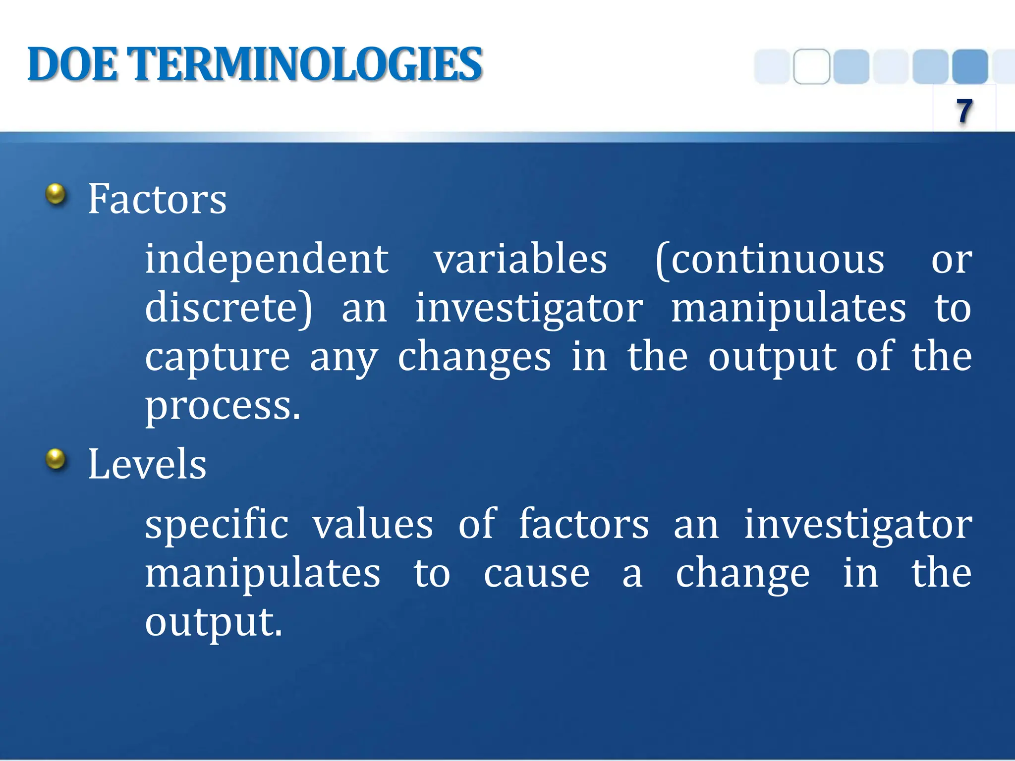 Factors
independent variables (continuous or
discrete) an investigator manipulates to
capture any changes in the output of the
process.
Levels
specific values of factors an investigator
manipulates to cause a change in the
output.
DOETERMINOLOGIES
7
 