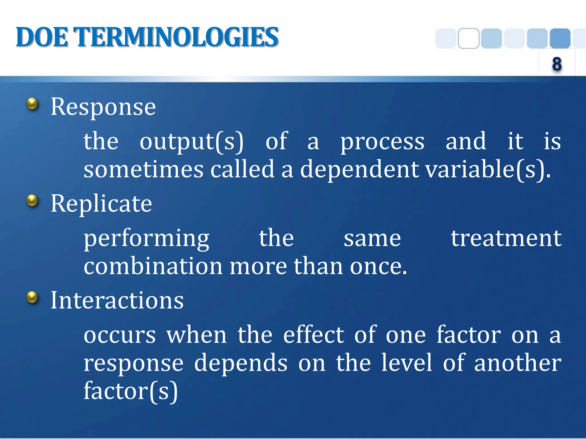Response
the output(s) of a process and it is
sometimes called a dependent variable(s).
Replicate
performing the same treatment
combination more than once.
Interactions
occurs when the effect of one factor on a
response depends on the level of another
factor(s)
DOETERMINOLOGIES
8
 
