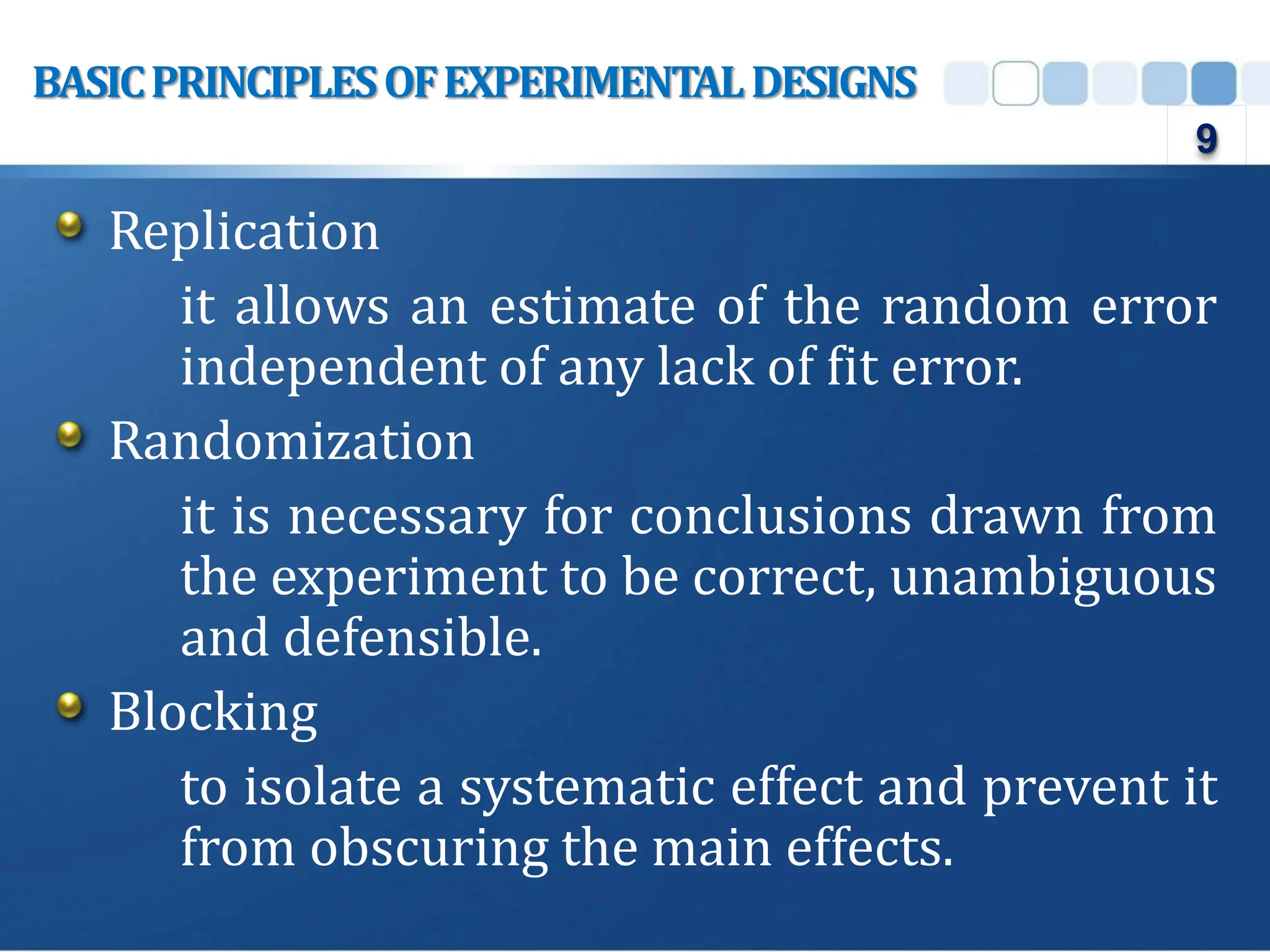 Replication
it allows an estimate of the random error
independent of any lack of fit error.
Randomization
it is necessary for conclusions drawn from
the experiment to be correct, unambiguous
and defensible.
Blocking
to isolate a systematic effect and prevent it
from obscuring the main effects.
BASICPRINCIPLESOFEXPERIMENTALDESIGNS
9
 
