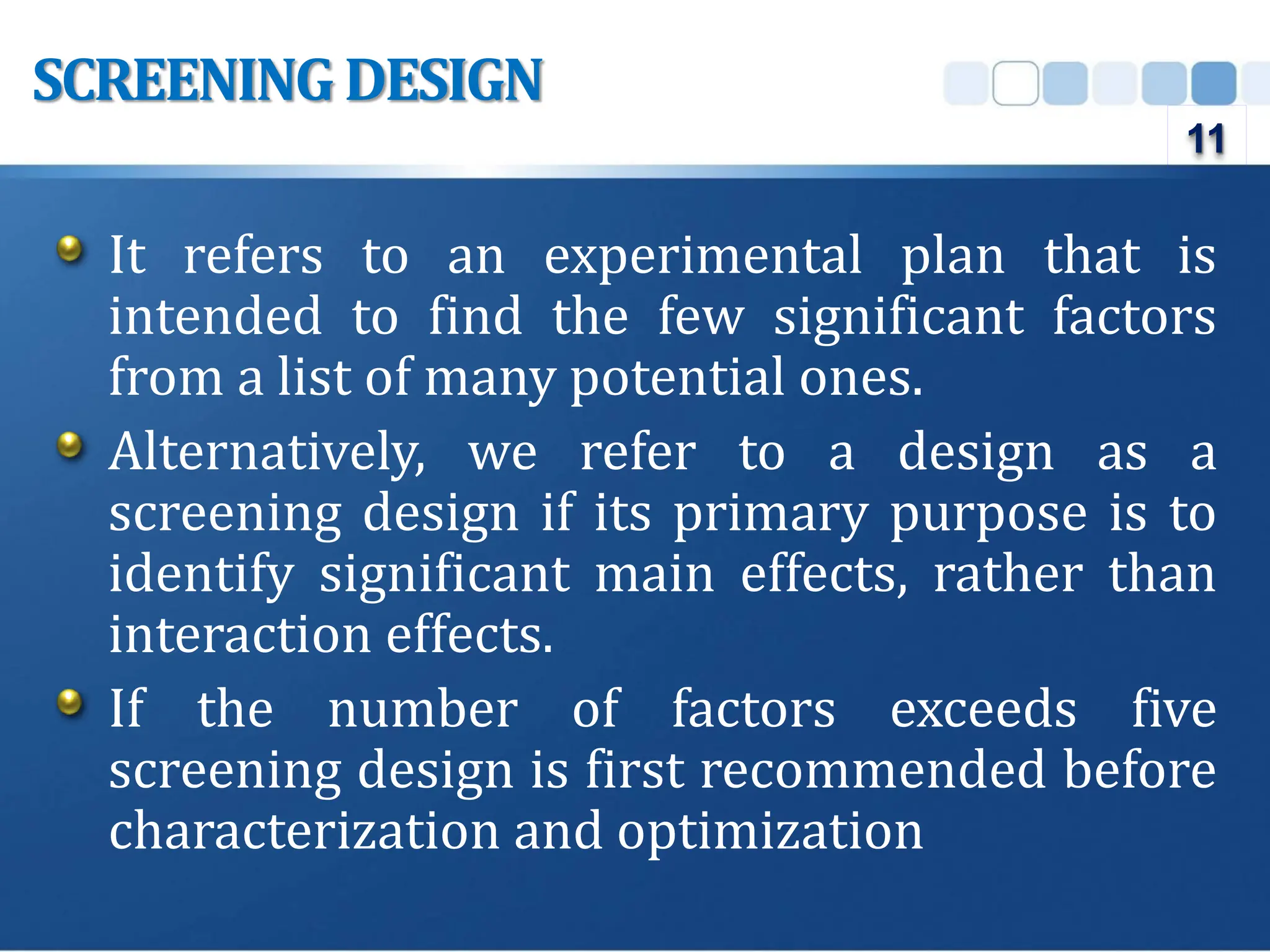 It refers to an experimental plan that is
intended to find the few significant factors
from a list of many potential ones.
Alternatively, we refer to a design as a
screening design if its primary purpose is to
identify significant main effects, rather than
interaction effects.
If the number of factors exceeds five
screening design is first recommended before
characterization and optimization
SCREENINGDESIGN
11
 