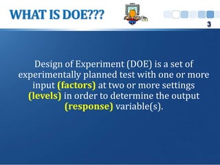 Design of Experiment (DOE) is a set of
experimentally planned test with one or more
input (factors) at two or more settings
(levels) in order to determine the output
(response) variable(s).
WHAT IS DOE???
3
 