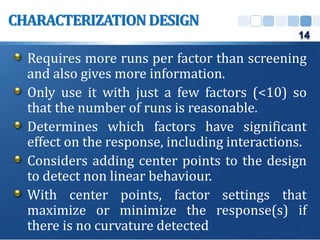 Requires more runs per factor than screening
and also gives more information.
Only use it with just a few factors (<10) so
that the number of runs is reasonable.
Determines which factors have significant
effect on the response, including interactions.
Considers adding center points to the design
to detect non linear behaviour.
With center points, factor settings that
maximize or minimize the response(s) if
there is no curvature detected
CHARACTERIZATION DESIGN
14
 