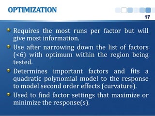 Requires the most runs per factor but will
give most information.
Use after narrowing down the list of factors
(<6) with optimum within the region being
tested.
Determines important factors and fits a
quadratic polynomial model to the response
to model second order effects (curvature).
Used to find factor settings that maximize or
minimize the response(s).
OPTIMIZATION
17
 
