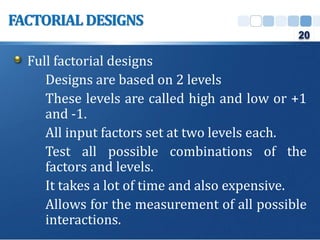 Full factorial designs
Designs are based on 2 levels
These levels are called high and low or +1
and -1.
All input factors set at two levels each.
Test all possible combinations of the
factors and levels.
It takes a lot of time and also expensive.
Allows for the measurement of all possible
interactions.
FACTORIAL DESIGNS
20
 