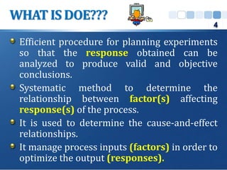 Efficient procedure for planning experiments
so that the response obtained can be
analyzed to produce valid and objective
conclusions.
Systematic method to determine the
relationship between factor(s) affecting
response(s) of the process.
It is used to determine the cause-and-effect
relationships.
It manage process inputs (factors) in order to
optimize the output (responses).
WHAT IS DOE???
4
 