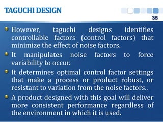 However, taguchi designs identifies
controllable factors (control factors) that
minimize the effect of noise factors.
It manipulates noise factors to force
variability to occur.
It determines optimal control factor settings
that make a process or product robust, or
resistant to variation from the noise factors..
A product designed with this goal will deliver
more consistent performance regardless of
the environment in which it is used.
TAGUCHIDESIGN
35
 