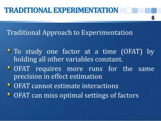 Traditional Approach to Experimentation
To study one factor at a time (OFAT) by
holding all other variables constant.
OFAT requires more runs for the same
precision in effect estimation
OFAT cannot estimate interactions
OFAT can miss optimal settings of factors
TRADITIONAL EXPERIMENTATION
6
 