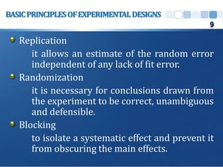 Replication
it allows an estimate of the random error
independent of any lack of fit error.
Randomization
it is necessary for conclusions drawn from
the experiment to be correct, unambiguous
and defensible.
Blocking
to isolate a systematic effect and prevent it
from obscuring the main effects.
BASICPRINCIPLESOFEXPERIMENTALDESIGNS
9
 