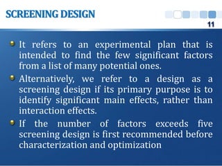 It refers to an experimental plan that is
intended to find the few significant factors
from a list of many potential ones.
Alternatively, we refer to a design as a
screening design if its primary purpose is to
identify significant main effects, rather than
interaction effects.
If the number of factors exceeds five
screening design is first recommended before
characterization and optimization
SCREENINGDESIGN
11
 