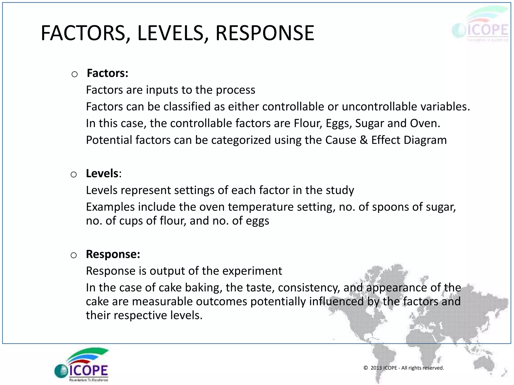 © 2013 ICOPE - All rights reserved.
FACTORS, LEVELS, RESPONSE
o Factors:
Factors are inputs to the process
Factors can be classified as either controllable or uncontrollable variables.
In this case, the controllable factors are Flour, Eggs, Sugar and Oven.
Potential factors can be categorized using the Cause & Effect Diagram
o Levels:
Levels represent settings of each factor in the study
Examples include the oven temperature setting, no. of spoons of sugar,
no. of cups of flour, and no. of eggs
o Response:
Response is output of the experiment
In the case of cake baking, the taste, consistency, and appearance of the
cake are measurable outcomes potentially influenced by the factors and
their respective levels.
 