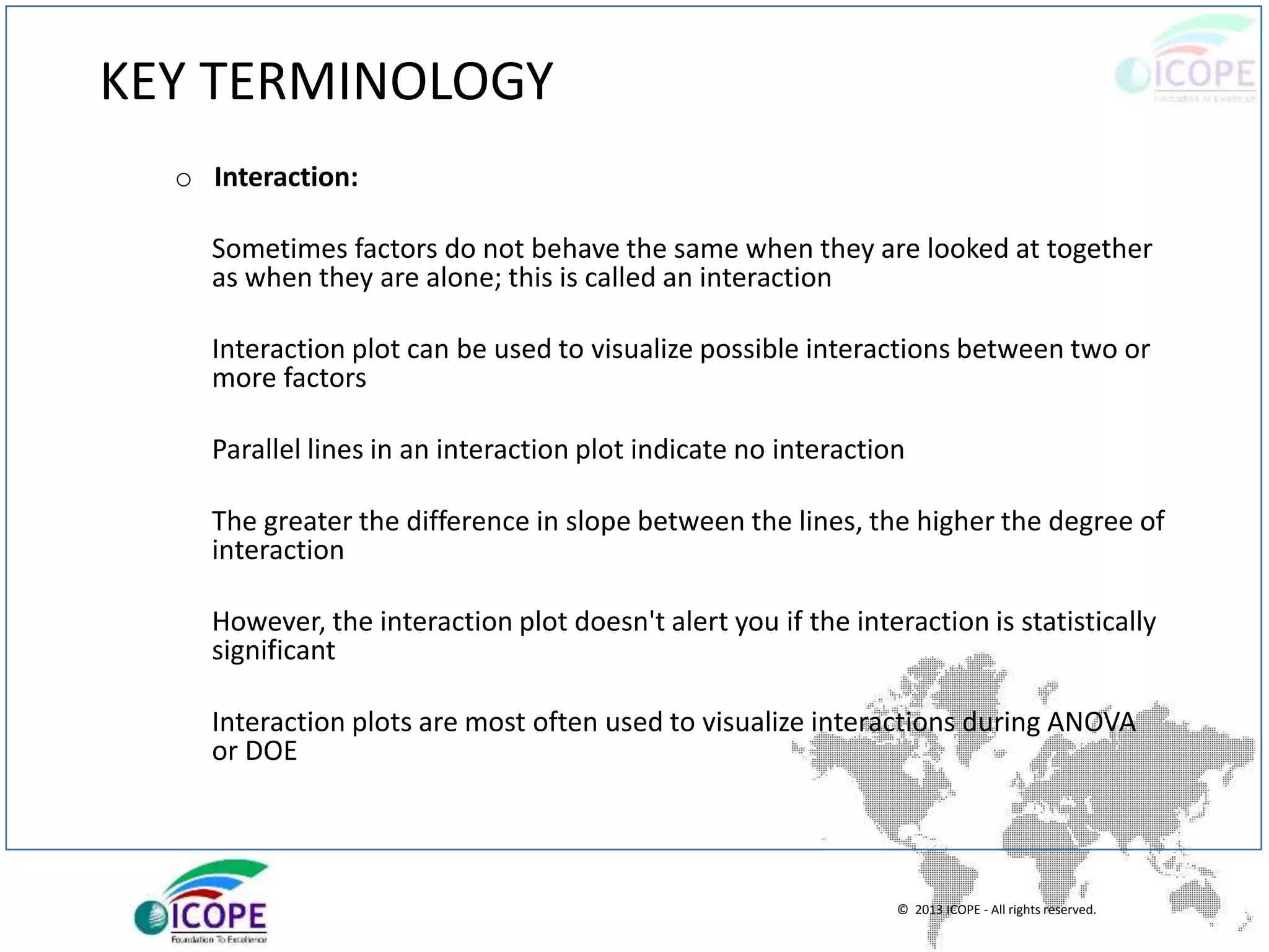 © 2013 ICOPE - All rights reserved.
KEY TERMINOLOGY
o Interaction:
Sometimes factors do not behave the same when they are looked at together
as when they are alone; this is called an interaction
Interaction plot can be used to visualize possible interactions between two or
more factors
Parallel lines in an interaction plot indicate no interaction
The greater the difference in slope between the lines, the higher the degree of
interaction
However, the interaction plot doesn't alert you if the interaction is statistically
significant
Interaction plots are most often used to visualize interactions during ANOVA
or DOE
 