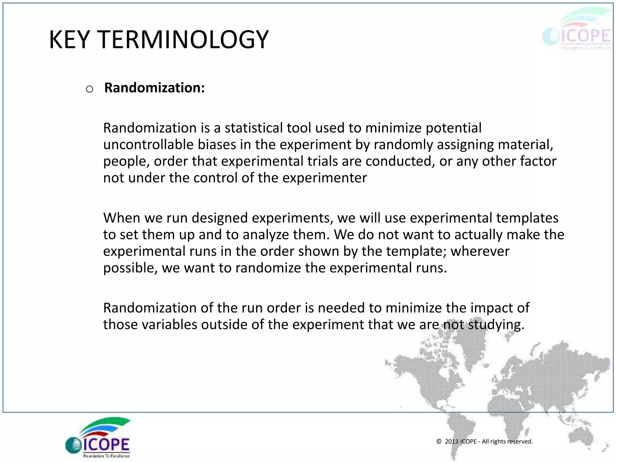 © 2013 ICOPE - All rights reserved.
KEY TERMINOLOGY
o Randomization:
Randomization is a statistical tool used to minimize potential
uncontrollable biases in the experiment by randomly assigning material,
people, order that experimental trials are conducted, or any other factor
not under the control of the experimenter
When we run designed experiments, we will use experimental templates
to set them up and to analyze them. We do not want to actually make the
experimental runs in the order shown by the template; wherever
possible, we want to randomize the experimental runs.
Randomization of the run order is needed to minimize the impact of
those variables outside of the experiment that we are not studying.
 