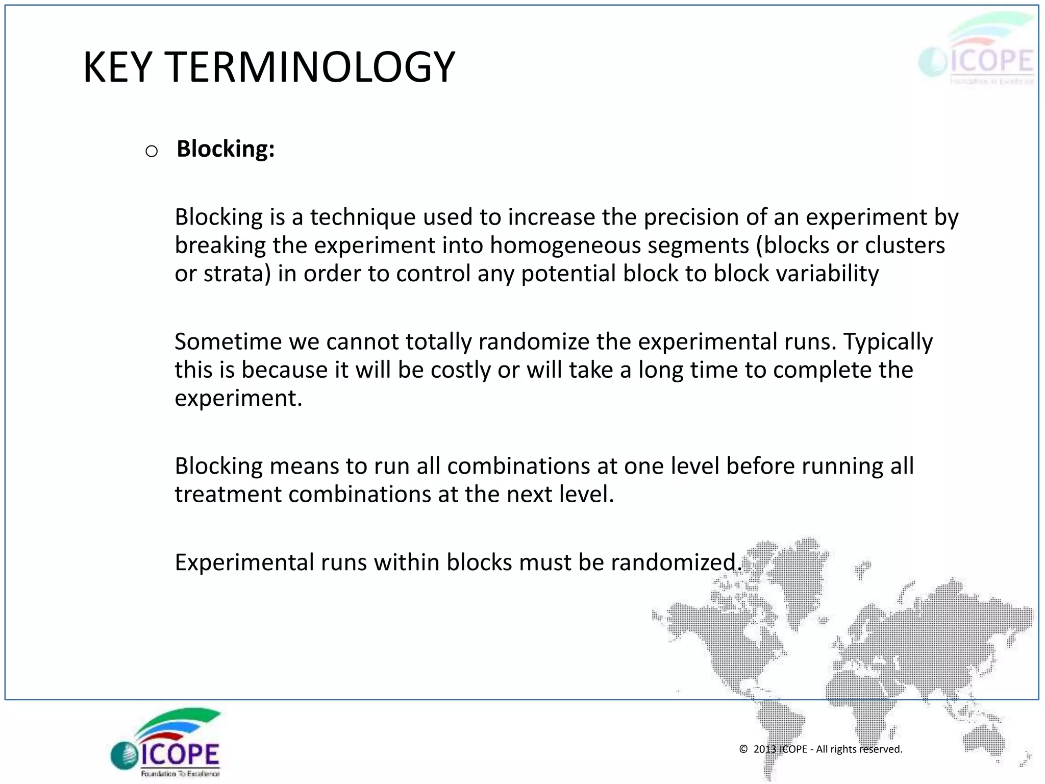 © 2013 ICOPE - All rights reserved.
KEY TERMINOLOGY
o Blocking:
Blocking is a technique used to increase the precision of an experiment by
breaking the experiment into homogeneous segments (blocks or clusters
or strata) in order to control any potential block to block variability
Sometime we cannot totally randomize the experimental runs. Typically
this is because it will be costly or will take a long time to complete the
experiment.
Blocking means to run all combinations at one level before running all
treatment combinations at the next level.
Experimental runs within blocks must be randomized.
 