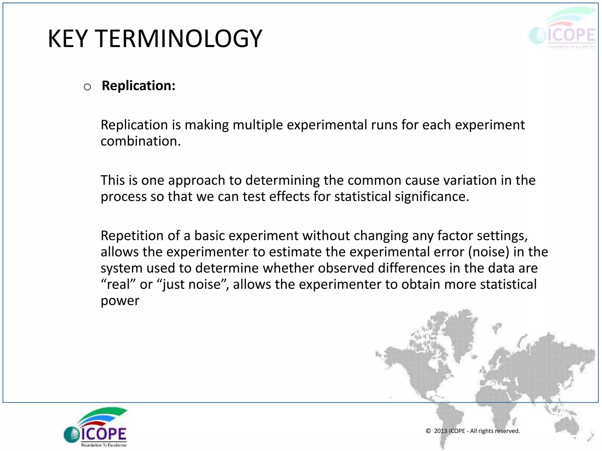 © 2013 ICOPE - All rights reserved.
KEY TERMINOLOGY
o Replication:
Replication is making multiple experimental runs for each experiment
combination.
This is one approach to determining the common cause variation in the
process so that we can test effects for statistical significance.
Repetition of a basic experiment without changing any factor settings,
allows the experimenter to estimate the experimental error (noise) in the
system used to determine whether observed differences in the data are
“real” or “just noise”, allows the experimenter to obtain more statistical
power
 