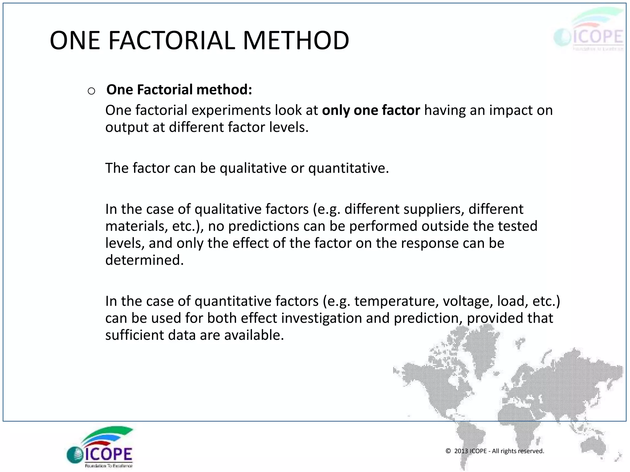 © 2013 ICOPE - All rights reserved.
ONE FACTORIAL METHOD
o One Factorial method:
One factorial experiments look at only one factor having an impact on
output at different factor levels.
The factor can be qualitative or quantitative.
In the case of qualitative factors (e.g. different suppliers, different
materials, etc.), no predictions can be performed outside the tested
levels, and only the effect of the factor on the response can be
determined.
In the case of quantitative factors (e.g. temperature, voltage, load, etc.)
can be used for both effect investigation and prediction, provided that
sufficient data are available.
 