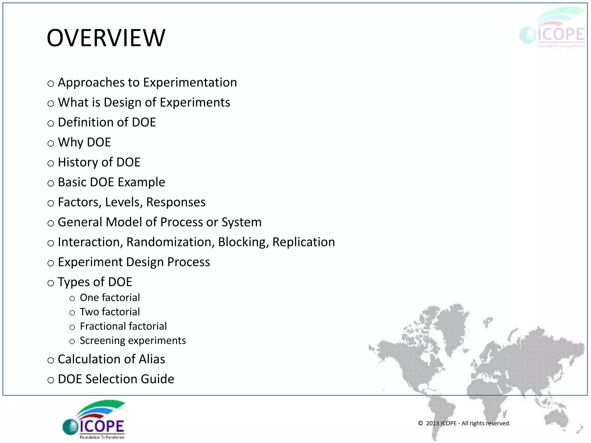 © 2013 ICOPE - All rights reserved.
OVERVIEW
o Approaches to Experimentation
o What is Design of Experiments
o Definition of DOE
o Why DOE
o History of DOE
o Basic DOE Example
o Factors, Levels, Responses
o General Model of Process or System
o Interaction, Randomization, Blocking, Replication
o Experiment Design Process
o Types of DOE
o One factorial
o Two factorial
o Fractional factorial
o Screening experiments
o Calculation of Alias
o DOE Selection Guide
 