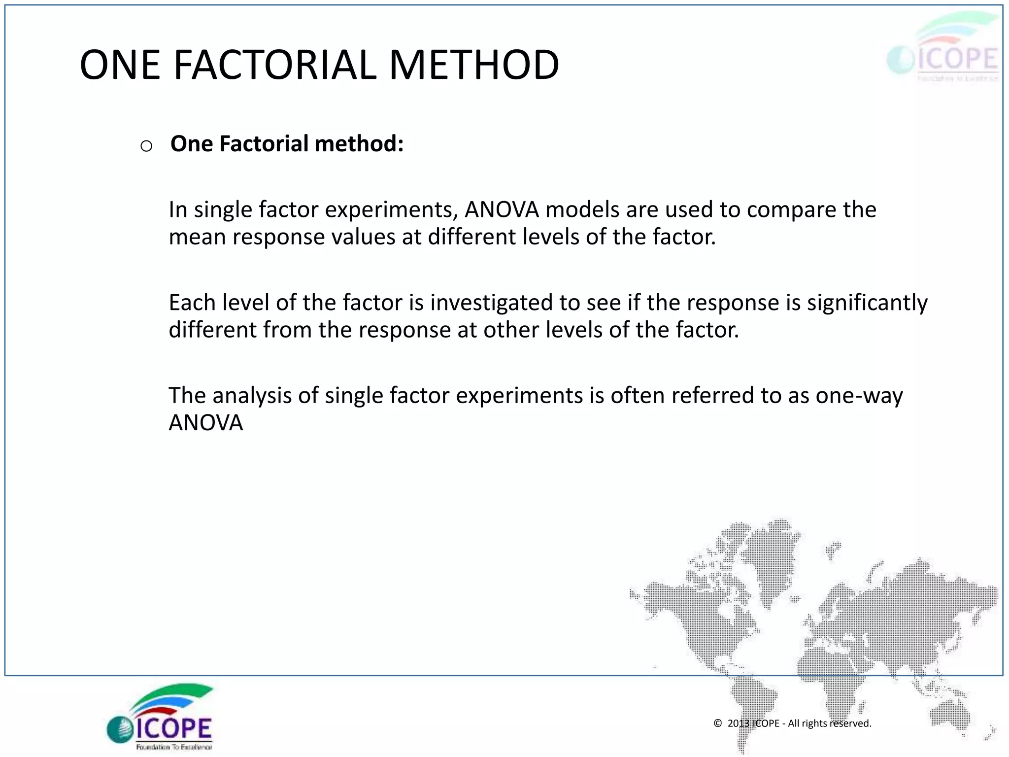 © 2013 ICOPE - All rights reserved.
ONE FACTORIAL METHOD
o One Factorial method:
In single factor experiments, ANOVA models are used to compare the
mean response values at different levels of the factor.
Each level of the factor is investigated to see if the response is significantly
different from the response at other levels of the factor.
The analysis of single factor experiments is often referred to as one-way
ANOVA
 