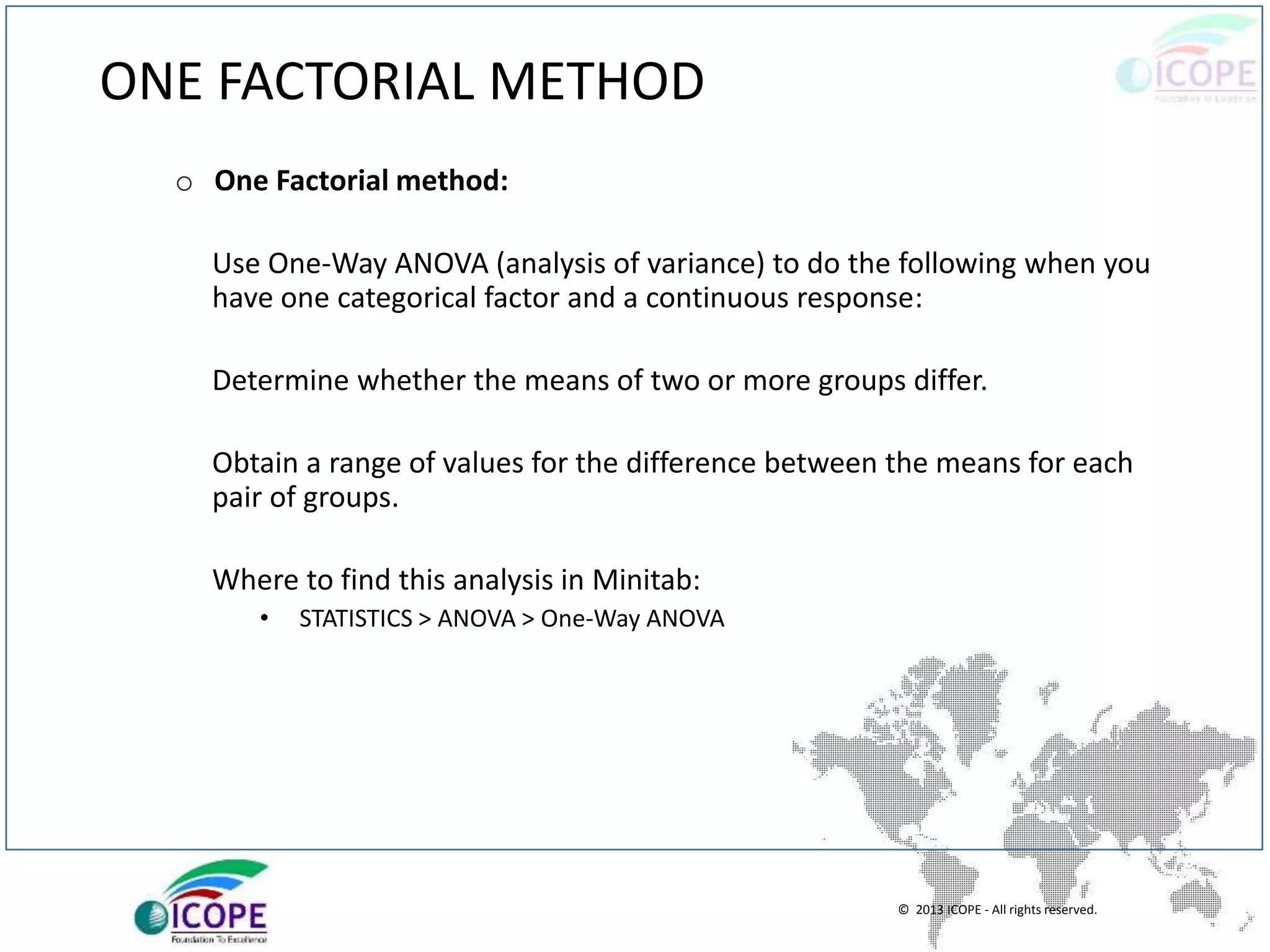 © 2013 ICOPE - All rights reserved.
ONE FACTORIAL METHOD
o One Factorial method:
Use One-Way ANOVA (analysis of variance) to do the following when you
have one categorical factor and a continuous response:
Determine whether the means of two or more groups differ.
Obtain a range of values for the difference between the means for each
pair of groups.
Where to find this analysis in Minitab:
• STATISTICS > ANOVA > One-Way ANOVA
 