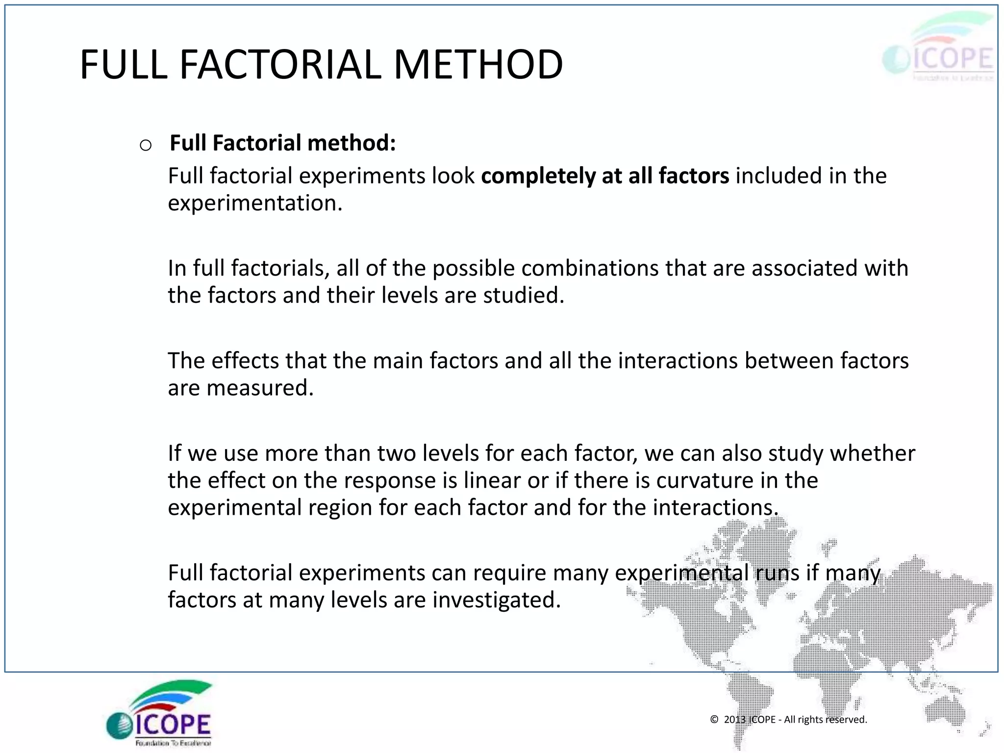 © 2013 ICOPE - All rights reserved.
FULL FACTORIAL METHOD
o Full Factorial method:
Full factorial experiments look completely at all factors included in the
experimentation.
In full factorials, all of the possible combinations that are associated with
the factors and their levels are studied.
The effects that the main factors and all the interactions between factors
are measured.
If we use more than two levels for each factor, we can also study whether
the effect on the response is linear or if there is curvature in the
experimental region for each factor and for the interactions.
Full factorial experiments can require many experimental runs if many
factors at many levels are investigated.
 