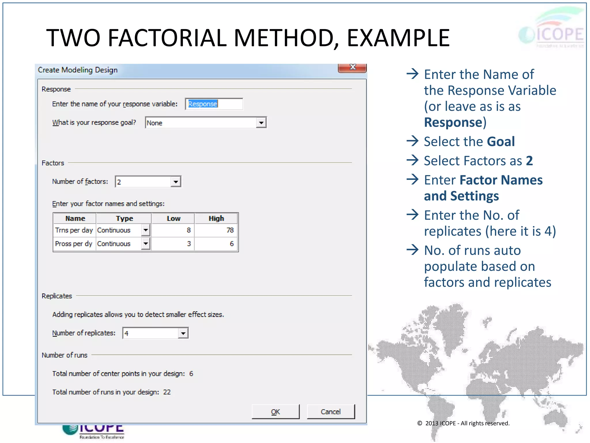 © 2013 ICOPE - All rights reserved.
TWO FACTORIAL METHOD, EXAMPLE
 Enter the Name of
the Response Variable
(or leave as is as
Response)
 Select the Goal
 Select Factors as 2
 Enter Factor Names
and Settings
 Enter the No. of
replicates (here it is 4)
 No. of runs auto
populate based on
factors and replicates
 