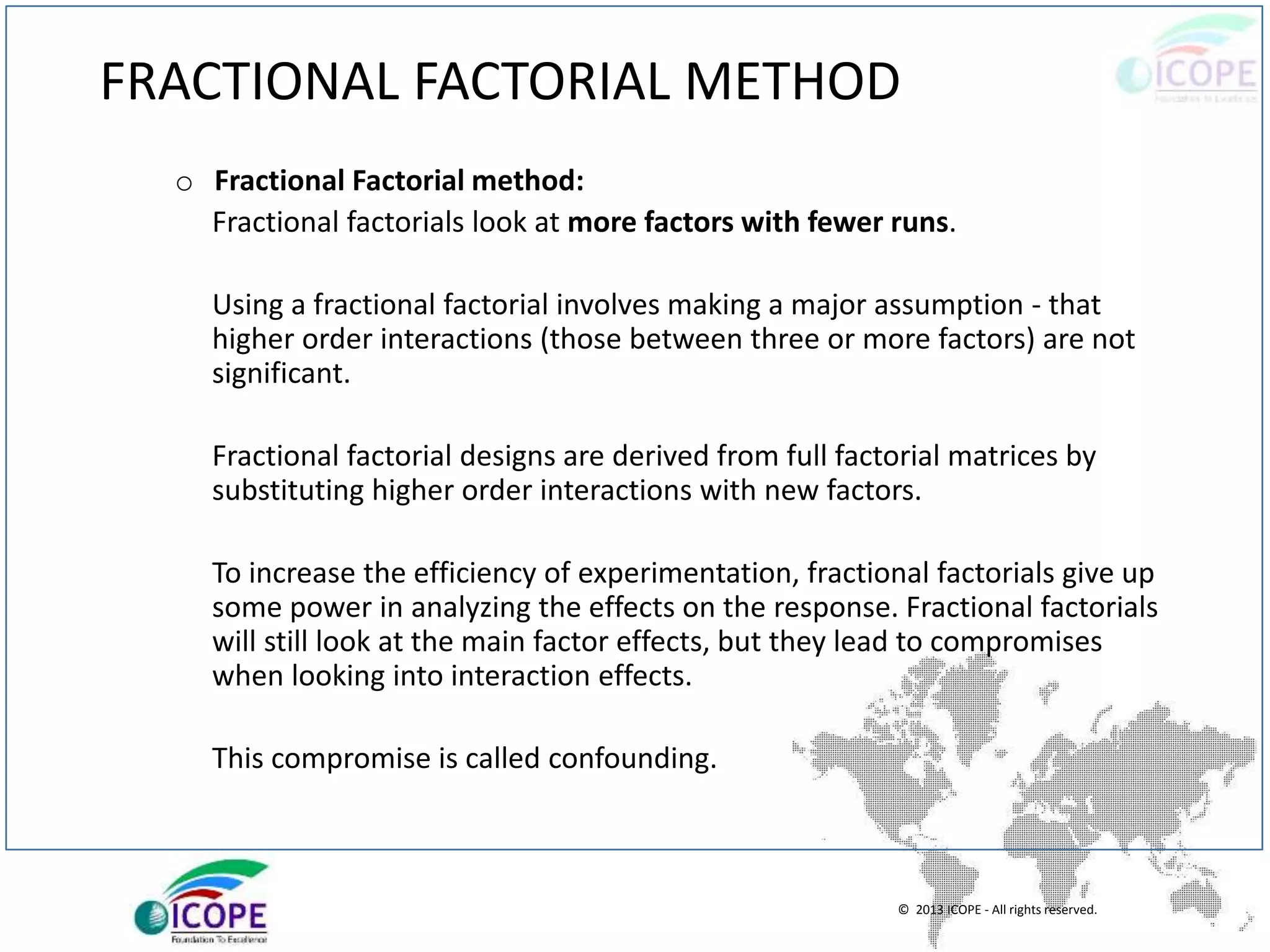 © 2013 ICOPE - All rights reserved.
FRACTIONAL FACTORIAL METHOD
o Fractional Factorial method:
Fractional factorials look at more factors with fewer runs.
Using a fractional factorial involves making a major assumption - that
higher order interactions (those between three or more factors) are not
significant.
Fractional factorial designs are derived from full factorial matrices by
substituting higher order interactions with new factors.
To increase the efficiency of experimentation, fractional factorials give up
some power in analyzing the effects on the response. Fractional factorials
will still look at the main factor effects, but they lead to compromises
when looking into interaction effects.
This compromise is called confounding.
 