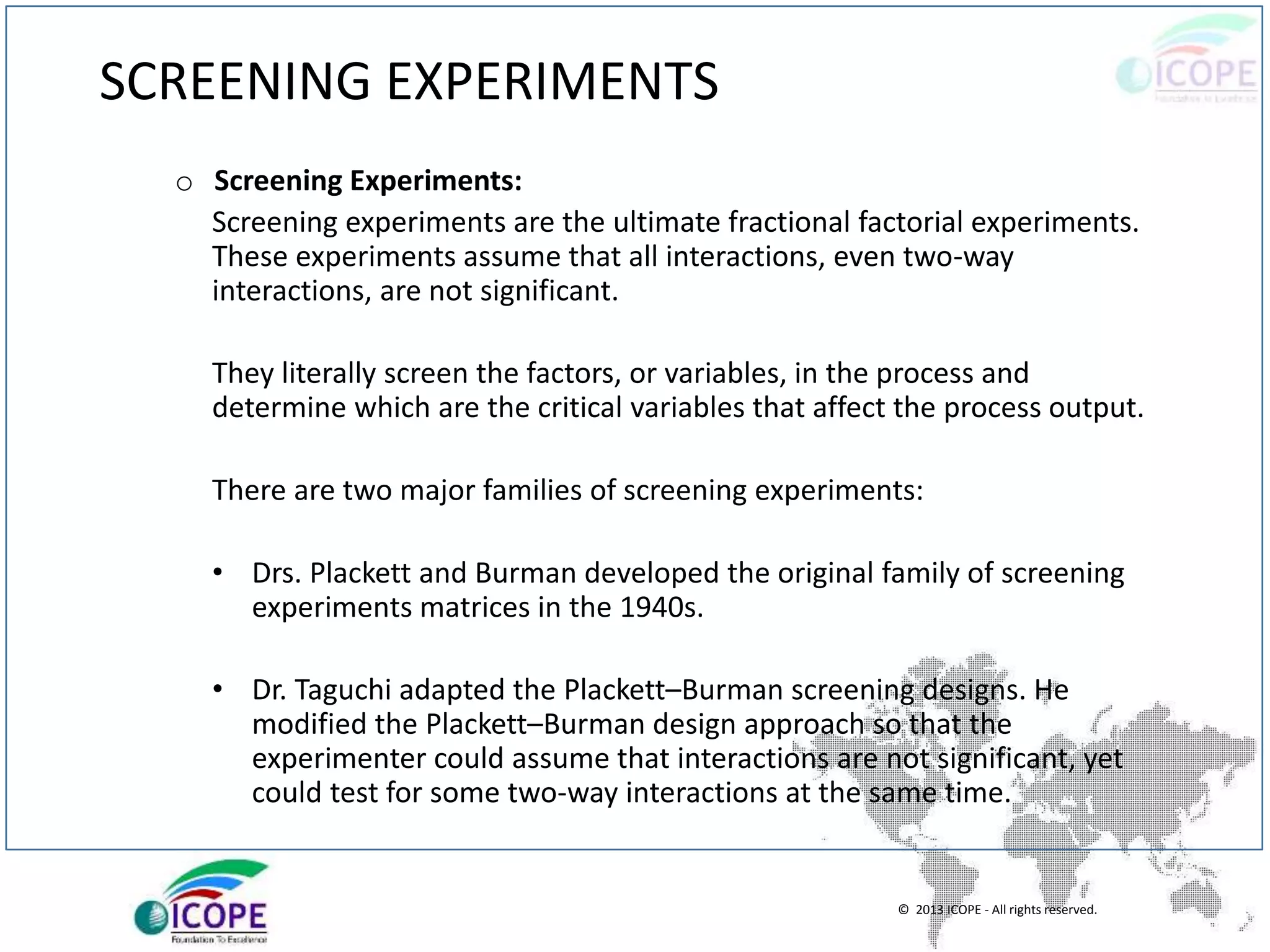 © 2013 ICOPE - All rights reserved.
SCREENING EXPERIMENTS
o Screening Experiments:
Screening experiments are the ultimate fractional factorial experiments.
These experiments assume that all interactions, even two-way
interactions, are not significant.
They literally screen the factors, or variables, in the process and
determine which are the critical variables that affect the process output.
There are two major families of screening experiments:
• Drs. Plackett and Burman developed the original family of screening
experiments matrices in the 1940s.
• Dr. Taguchi adapted the Plackett–Burman screening designs. He
modified the Plackett–Burman design approach so that the
experimenter could assume that interactions are not significant, yet
could test for some two-way interactions at the same time.
 