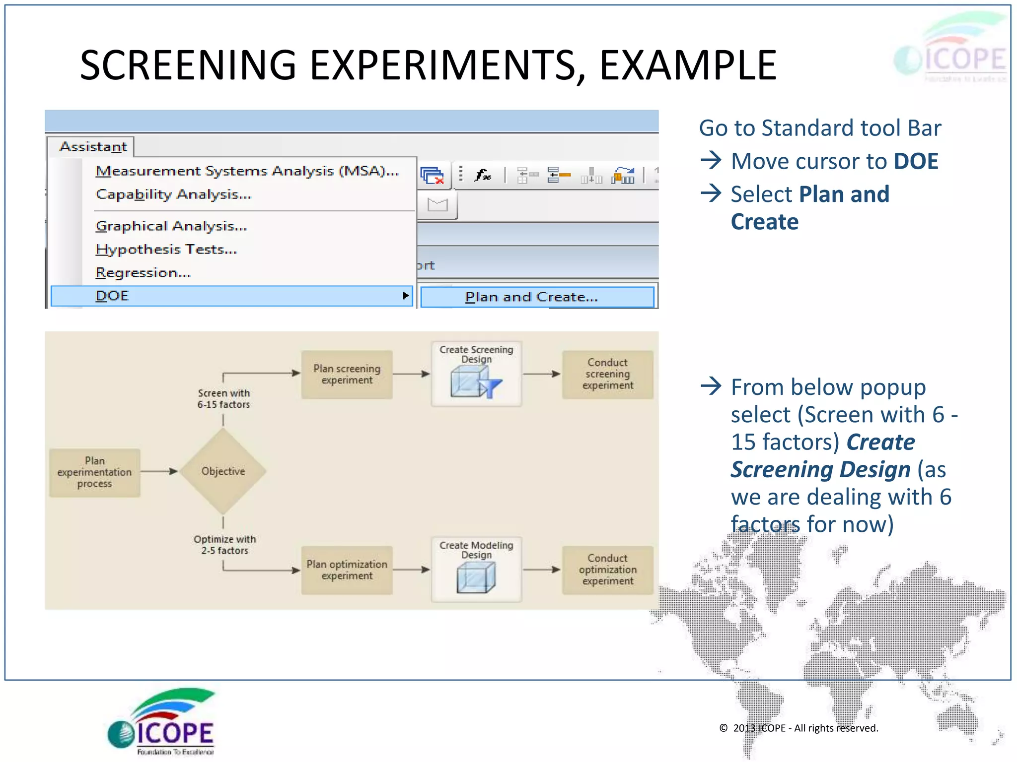 © 2013 ICOPE - All rights reserved.
SCREENING EXPERIMENTS, EXAMPLE
Go to Standard tool Bar
 Move cursor to DOE
 Select Plan and
Create
 From below popup
select (Screen with 6 -
15 factors) Create
Screening Design (as
we are dealing with 6
factors for now)
 