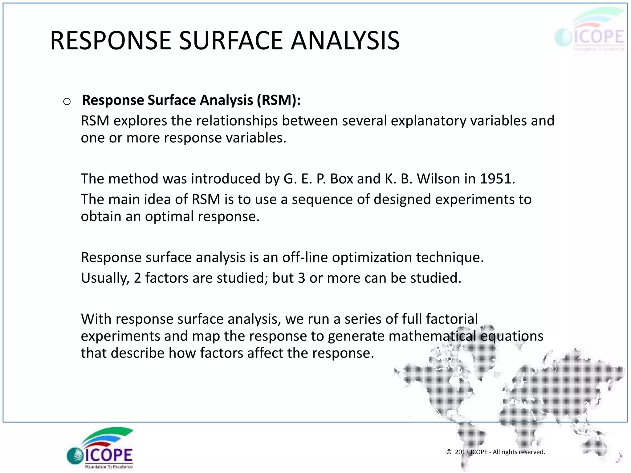 © 2013 ICOPE - All rights reserved.
RESPONSE SURFACE ANALYSIS
o Response Surface Analysis (RSM):
RSM explores the relationships between several explanatory variables and
one or more response variables.
The method was introduced by G. E. P. Box and K. B. Wilson in 1951.
The main idea of RSM is to use a sequence of designed experiments to
obtain an optimal response.
Response surface analysis is an off-line optimization technique.
Usually, 2 factors are studied; but 3 or more can be studied.
With response surface analysis, we run a series of full factorial
experiments and map the response to generate mathematical equations
that describe how factors affect the response.
 