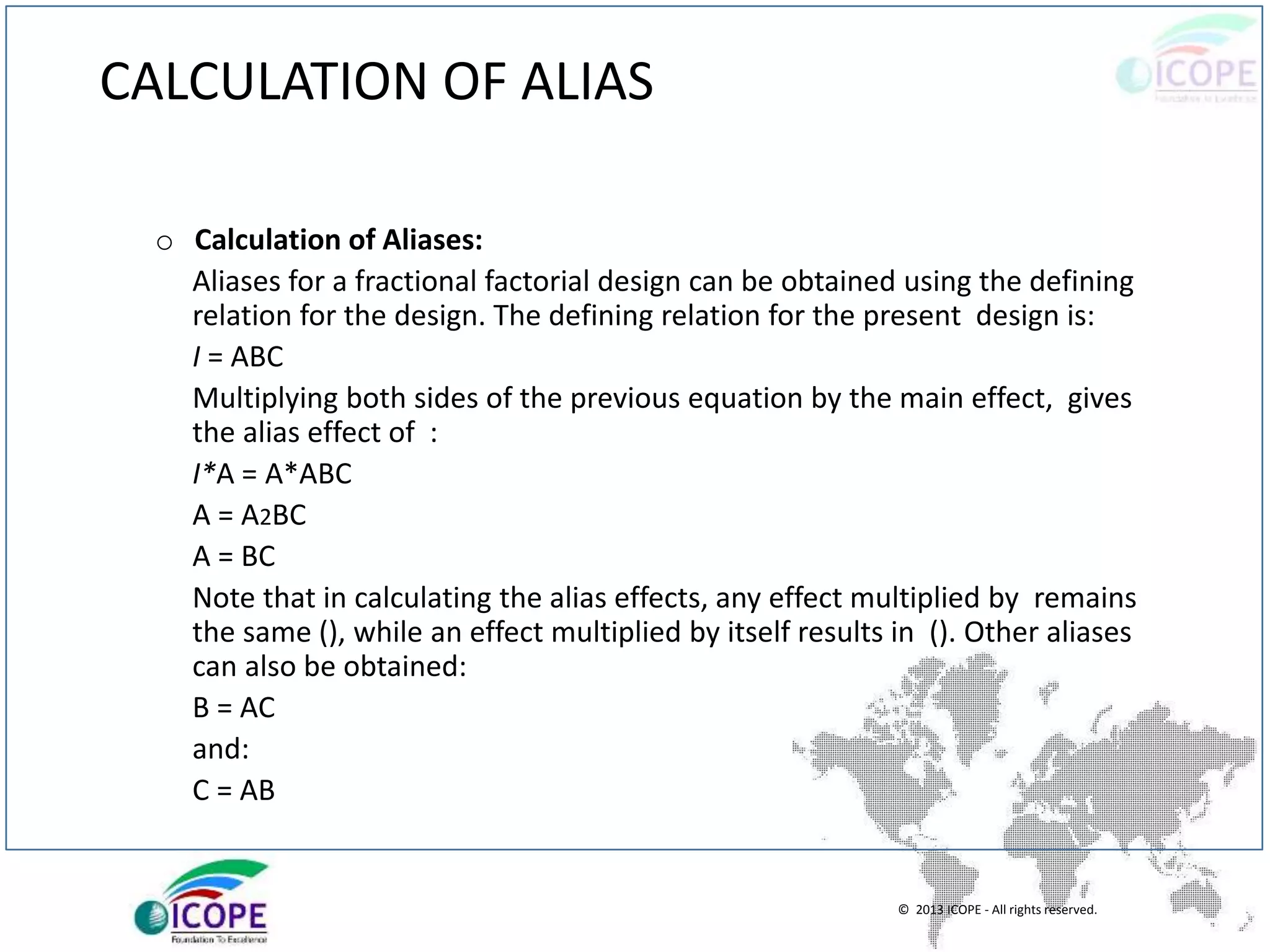 © 2013 ICOPE - All rights reserved.
CALCULATION OF ALIAS
o Calculation of Aliases:
Aliases for a fractional factorial design can be obtained using the defining
relation for the design. The defining relation for the present design is:
I = ABC
Multiplying both sides of the previous equation by the main effect, gives
the alias effect of :
I*A = A*ABC
A = A2BC
A = BC
Note that in calculating the alias effects, any effect multiplied by remains
the same (), while an effect multiplied by itself results in (). Other aliases
can also be obtained:
B = AC
and:
C = AB
 
