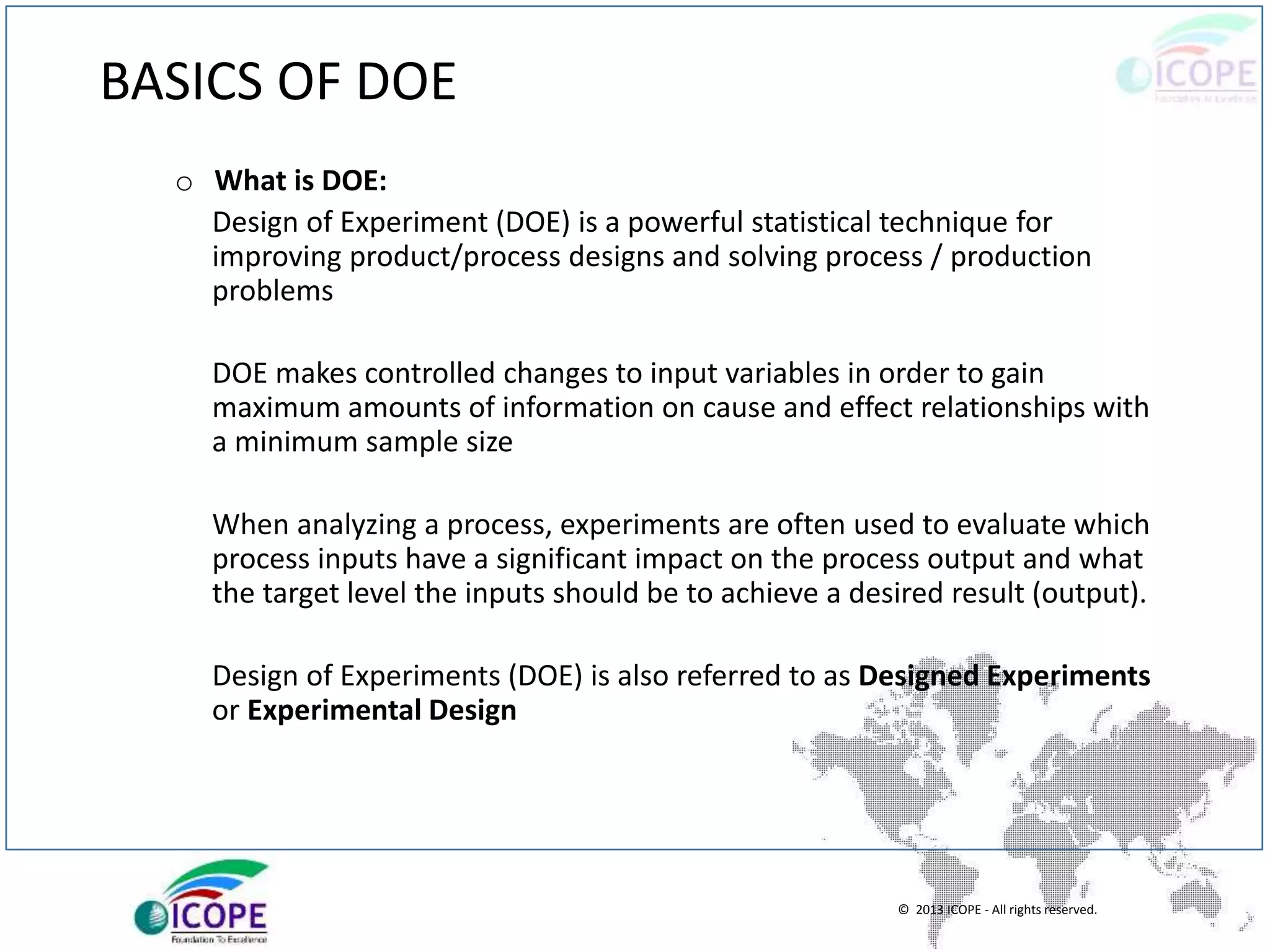 © 2013 ICOPE - All rights reserved.
BASICS OF DOE
o What is DOE:
Design of Experiment (DOE) is a powerful statistical technique for
improving product/process designs and solving process / production
problems
DOE makes controlled changes to input variables in order to gain
maximum amounts of information on cause and effect relationships with
a minimum sample size
When analyzing a process, experiments are often used to evaluate which
process inputs have a significant impact on the process output and what
the target level the inputs should be to achieve a desired result (output).
Design of Experiments (DOE) is also referred to as Designed Experiments
or Experimental Design
 