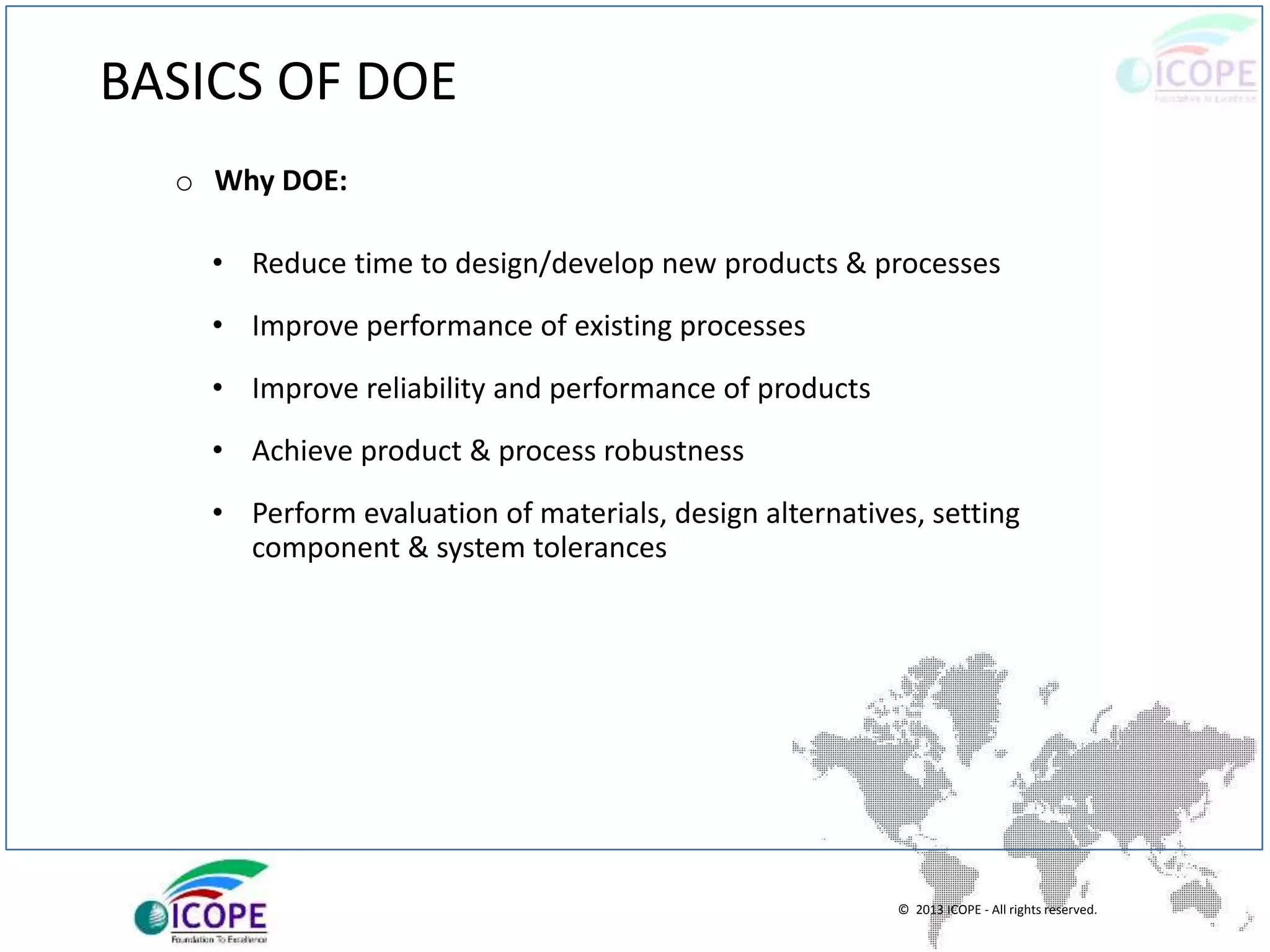 © 2013 ICOPE - All rights reserved.
BASICS OF DOE
o Why DOE:
• Reduce time to design/develop new products & processes
• Improve performance of existing processes
• Improve reliability and performance of products
• Achieve product & process robustness
• Perform evaluation of materials, design alternatives, setting
component & system tolerances
 