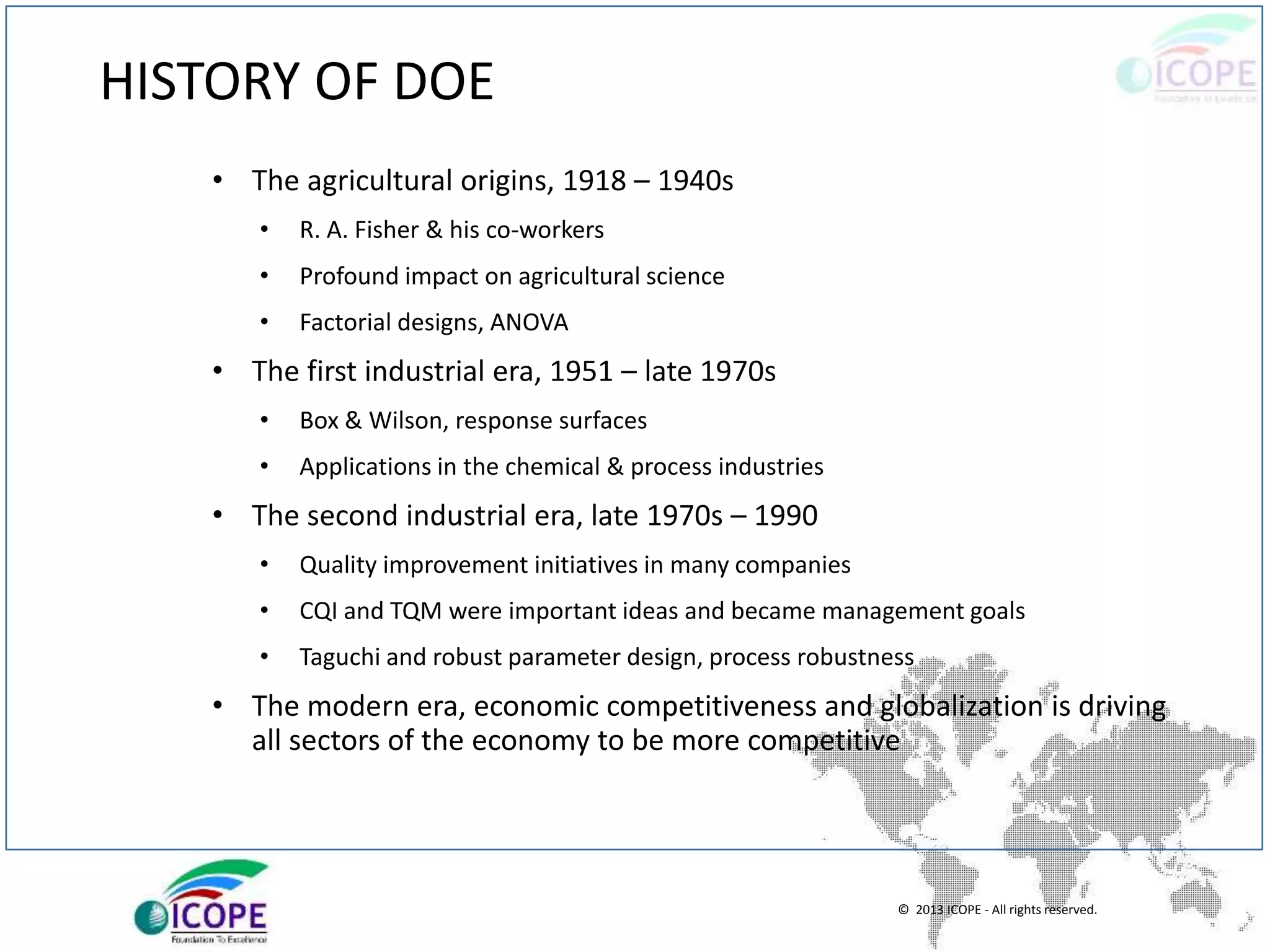 © 2013 ICOPE - All rights reserved.
HISTORY OF DOE
• The agricultural origins, 1918 – 1940s
• R. A. Fisher & his co-workers
• Profound impact on agricultural science
• Factorial designs, ANOVA
• The first industrial era, 1951 – late 1970s
• Box & Wilson, response surfaces
• Applications in the chemical & process industries
• The second industrial era, late 1970s – 1990
• Quality improvement initiatives in many companies
• CQI and TQM were important ideas and became management goals
• Taguchi and robust parameter design, process robustness
• The modern era, economic competitiveness and globalization is driving
all sectors of the economy to be more competitive
 