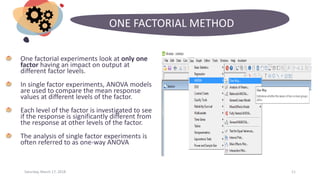 Saturday, March 17, 2018 11
ONE FACTORIAL METHOD
One factorial experiments look at only one
factor having an impact on output at
different factor levels.
In single factor experiments, ANOVA models
are used to compare the mean response
values at different levels of the factor.
Each level of the factor is investigated to see
if the response is significantly different from
the response at other levels of the factor.
The analysis of single factor experiments is
often referred to as one-way ANOVA
 