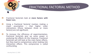 Saturday, March 17, 2018 13
FRACTIONAL FACTORIAL METHOD
Fractional factorials look at more factors with
fewer runs.
Using a fractional factorial involves making a
major assumption – that higher order
interactions (those between three or more
factors) are not significant.
To increase the efficiency of experimentation,
fractional factorials give up some power in
analyzing the effects on the response. Fractional
factorials will still look at the main factor effects,
but they lead to compromises when looking into
interaction effects. This compromise is called
confounding.
 