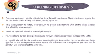 Saturday, March 17, 2018 14
SCREENING EXPERIMENTS
Screening experiments are the ultimate fractional factorial experiments. These experiments assume that
all interactions, even two-way interactions, are not significant.
They literally screen the factors, or variables, in the process and determine which are the critical variables
that affect the process output.
There are two major families of screening experiments:
1. Drs. Plackett and Burman developed the original family of screening experiments matrices in the 1940s.
2. Dr. Taguchi adapted the Plackett–Burman screening designs. He modified the Plackett–Burman design
approach so that the experimenter could assume that interactions are not significant, yet could test for
some two-way interactions at the same time.
 