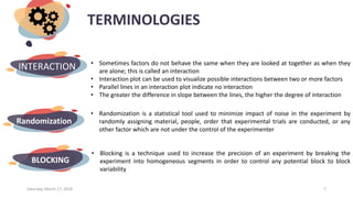 TERMINOLOGIES
Saturday, March 17, 2018 7
INTERACTION • Sometimes factors do not behave the same when they are looked at together as when they
are alone; this is called an interaction
• Interaction plot can be used to visualize possible interactions between two or more factors
• Parallel lines in an interaction plot indicate no interaction
• The greater the difference in slope between the lines, the higher the degree of interaction
Randomization
• Randomization is a statistical tool used to minimize impact of noise in the experiment by
randomly assigning material, people, order that experimental trials are conducted, or any
other factor which are not under the control of the experimenter
BLOCKING
• Blocking is a technique used to increase the precision of an experiment by breaking the
experiment into homogeneous segments in order to control any potential block to block
variability
 