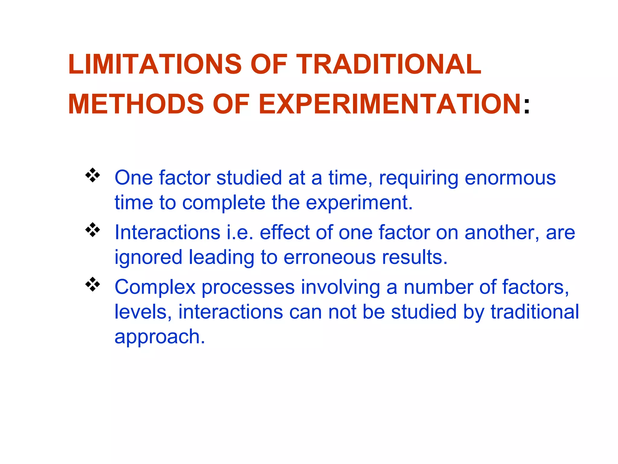 LIMITATIONS OF TRADITIONAL
METHODS OF EXPERIMENTATION:
 One factor studied at a time, requiring enormous
time to complete the experiment.
 Interactions i.e. effect of one factor on another, are
ignored leading to erroneous results.
 Complex processes involving a number of factors,
levels, interactions can not be studied by traditional
approach.
 