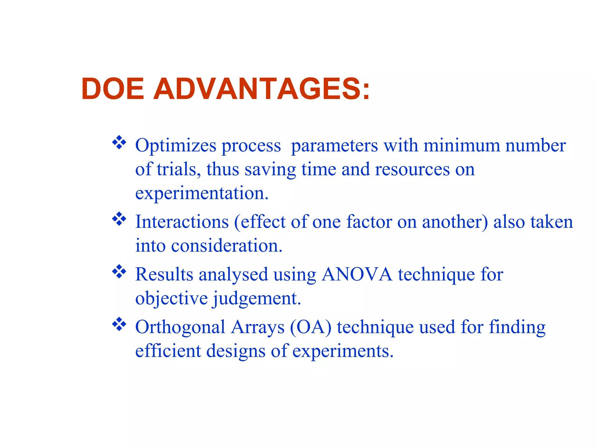 DOE ADVANTAGES:
 Optimizes process parameters with minimum number
of trials, thus saving time and resources on
experimentation.
 Interactions (effect of one factor on another) also taken
into consideration.
 Results analysed using ANOVA technique for
objective judgement.
 Orthogonal Arrays (OA) technique used for finding
efficient designs of experiments.
 