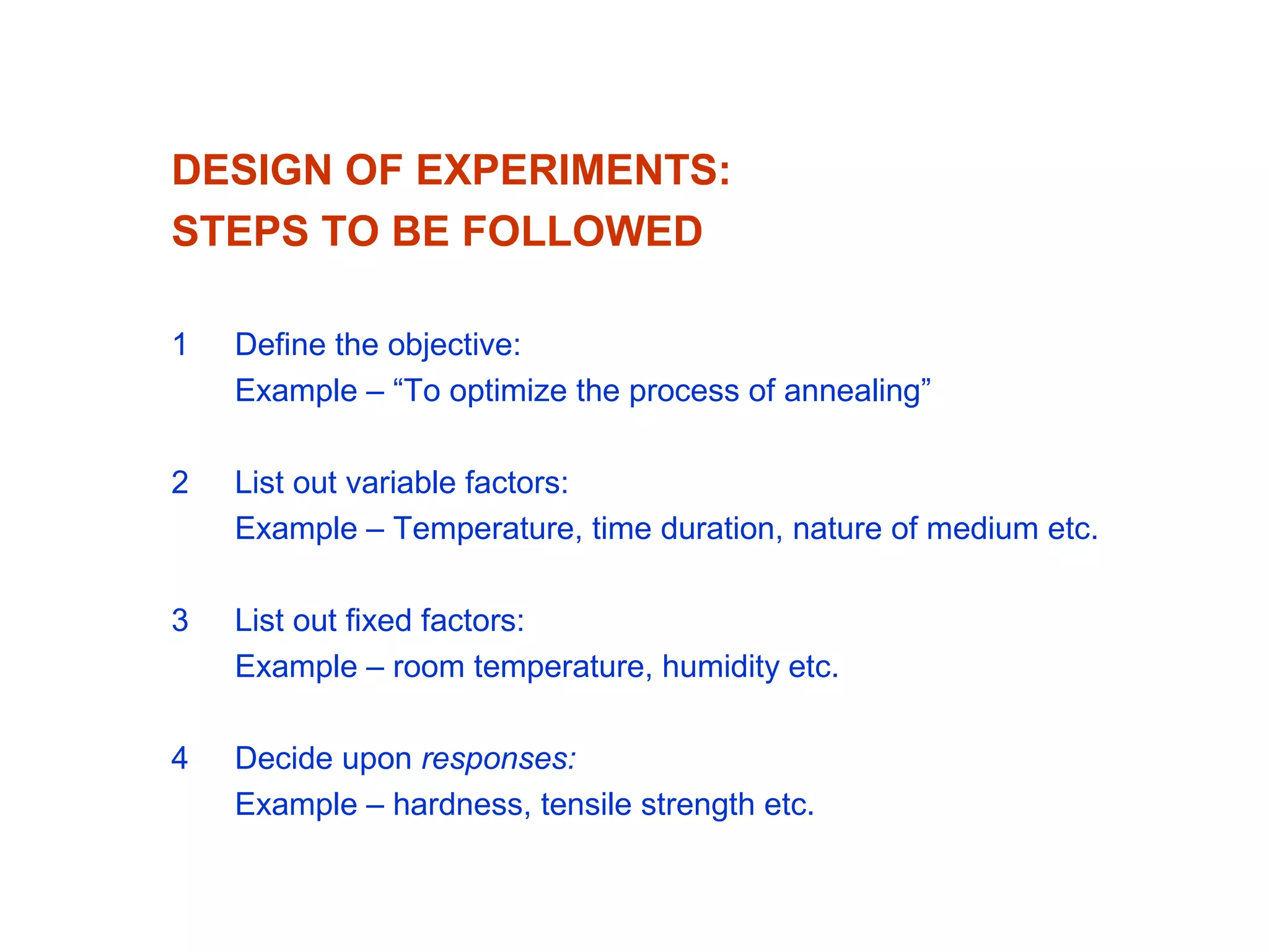 DESIGN OF EXPERIMENTS:
STEPS TO BE FOLLOWED
1 Define the objective:
Example – “To optimize the process of annealing”
2 List out variable factors:
Example – Temperature, time duration, nature of medium etc.
3 List out fixed factors:
Example – room temperature, humidity etc.
4 Decide upon responses:
Example – hardness, tensile strength etc.
 