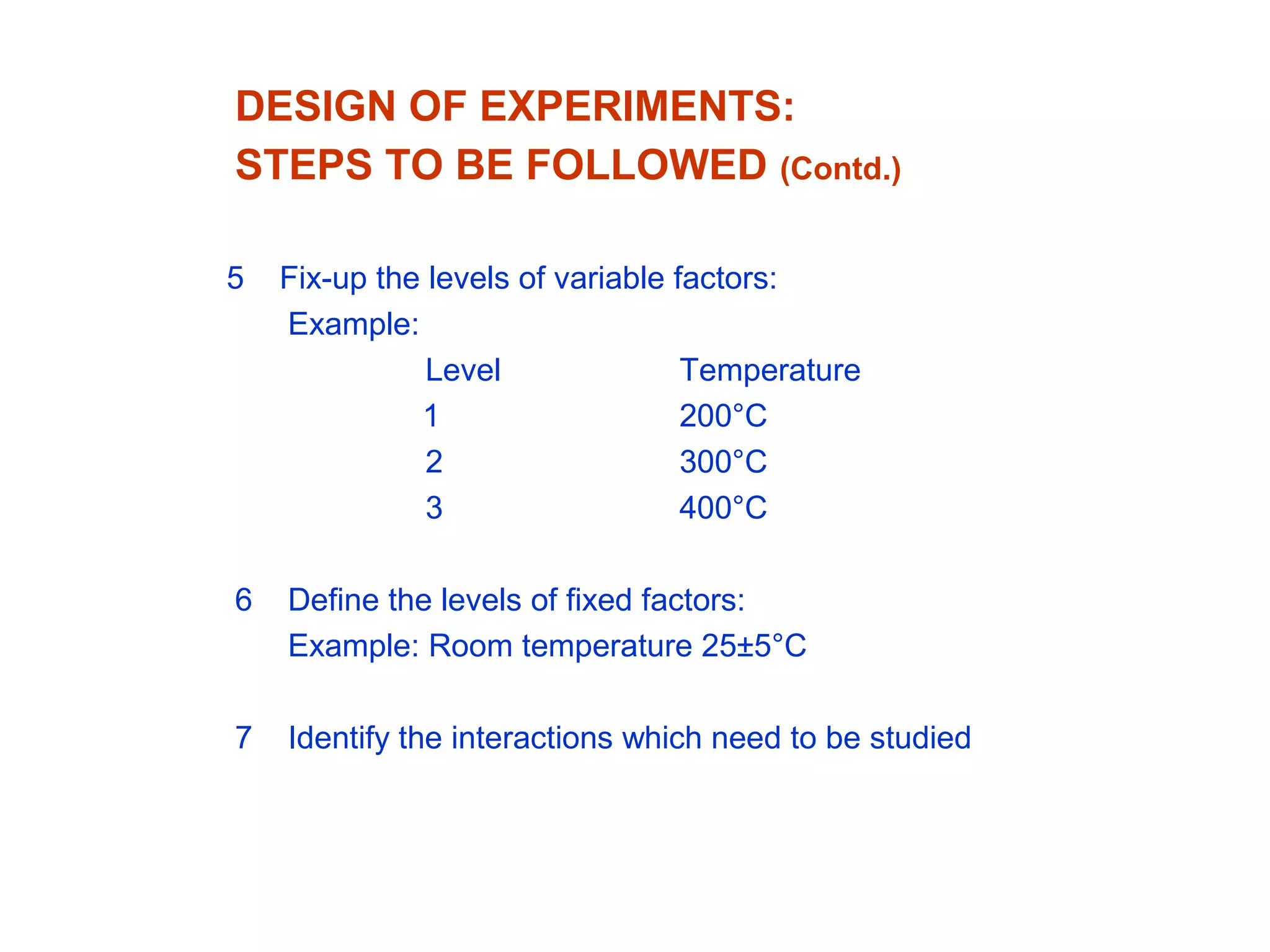 DESIGN OF EXPERIMENTS:
STEPS TO BE FOLLOWED (Contd.)
5 Fix-up the levels of variable factors:
Example:
Level Temperature
1 200°C
2 300°C
3 400°C
6 Define the levels of fixed factors:
Example: Room temperature 25±5°C
7 Identify the interactions which need to be studied
 