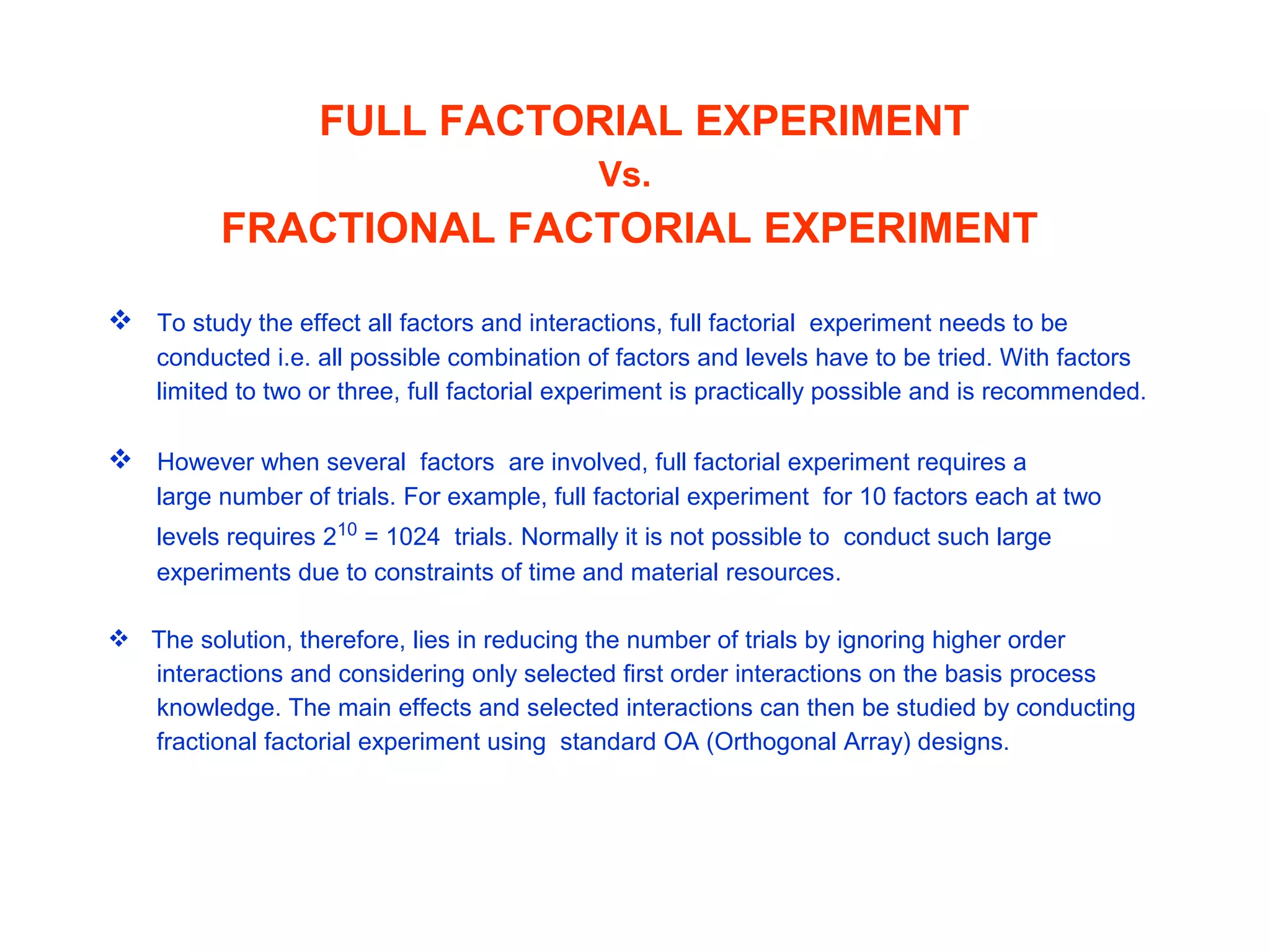 FULL FACTORIAL EXPERIMENT
Vs.
FRACTIONAL FACTORIAL EXPERIMENT
 To study the effect all factors and interactions, full factorial experiment needs to be
conducted i.e. all possible combination of factors and levels have to be tried. With factors
limited to two or three, full factorial experiment is practically possible and is recommended.
 However when several factors are involved, full factorial experiment requires a
large number of trials. For example, full factorial experiment for 10 factors each at two
levels requires 210
= 1024 trials. Normally it is not possible to conduct such large
experiments due to constraints of time and material resources.
 The solution, therefore, lies in reducing the number of trials by ignoring higher order
interactions and considering only selected first order interactions on the basis process
knowledge. The main effects and selected interactions can then be studied by conducting
fractional factorial experiment using standard OA (Orthogonal Array) designs.
 