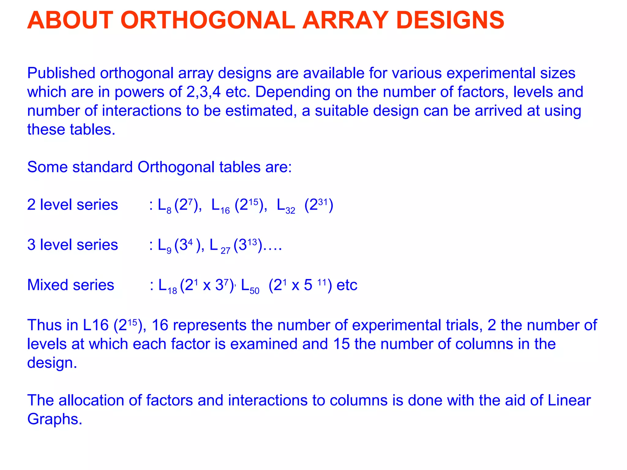ABOUT ORTHOGONAL ARRAY DESIGNS
Published orthogonal array designs are available for various experimental sizes
which are in powers of 2,3,4 etc. Depending on the number of factors, levels and
number of interactions to be estimated, a suitable design can be arrived at using
these tables.
Some standard Orthogonal tables are:
2 level series : L8 (27
), L16 (215
), L32 (231
)
3 level series : L9 (34
), L 27 (313
)….
Mixed series : L18 (21
x 37
),
L50 (21
x 5 11
) etc
Thus in L16 (215
), 16 represents the number of experimental trials, 2 the number of
levels at which each factor is examined and 15 the number of columns in the
design.
The allocation of factors and interactions to columns is done with the aid of Linear
Graphs.
 