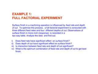 EXAMPLE 1:
FULL FACTORIAL EXPERIMENT
Surface finish in a machining operation is influenced by feed rate and depth
of cut. To optimise this process, a full factorial experiment is conducted with
three different feed rates and four different depths of cut. Observations of
surface finish in micro inch (response) is recorded in a
two way table. Analyse the data and find out:
i) Does feed rate have significant effect on surface finish?
ii) Does depth of cut have significant effect on surface finish?
iii) Is interaction between feed rate and depth of cut significant?
iv) What is the optimum combination of feed rate and depth of cut to get best
finish.
 