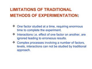 LIMITATIONS OF TRADITIONAL
METHODS OF EXPERIMENTATION:
 One factor studied at a time, requiring enormous
time to complete the experiment.
 Interactions i.e. effect of one factor on another, are
ignored leading to erroneous results.
 Complex processes involving a number of factors,
levels, interactions can not be studied by traditional
approach.
 