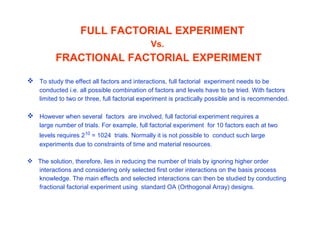 FULL FACTORIAL EXPERIMENT
Vs.
FRACTIONAL FACTORIAL EXPERIMENT
 To study the effect all factors and interactions, full factorial experiment needs to be
conducted i.e. all possible combination of factors and levels have to be tried. With factors
limited to two or three, full factorial experiment is practically possible and is recommended.
 However when several factors are involved, full factorial experiment requires a
large number of trials. For example, full factorial experiment for 10 factors each at two
levels requires 210
= 1024 trials. Normally it is not possible to conduct such large
experiments due to constraints of time and material resources.
 The solution, therefore, lies in reducing the number of trials by ignoring higher order
interactions and considering only selected first order interactions on the basis process
knowledge. The main effects and selected interactions can then be studied by conducting
fractional factorial experiment using standard OA (Orthogonal Array) designs.
 