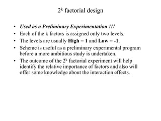 2k factorial design
• Used as a Preliminary Experimentation !!!
• Each of the k factors is assigned only two levels.
• The levels are usually High = 1 and Low = -1.
• Scheme is useful as a preliminary experimental program
before a more ambitious study is undertaken.
• The outcome of the 2k factorial experiment will help
identify the relative importance of factors and also will
offer some knowledge about the interaction effects.
 