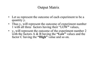 Output Matrix
• Let us represent the outcome of each experiment to be a
quantity y.
• Thus y1 will represent the outcome of experiment number
1 with all three factors having their “LOW” values,
• y2 will represent the outcome of the experiment number 2
with the factors A & B having the “Low” values and the
factor C having the “High” value and so on.
 